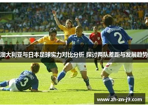 澳大利亚与日本足球实力对比分析 探讨两队差距与发展趋势