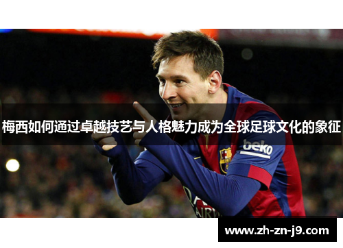 梅西如何通过卓越技艺与人格魅力成为全球足球文化的象征