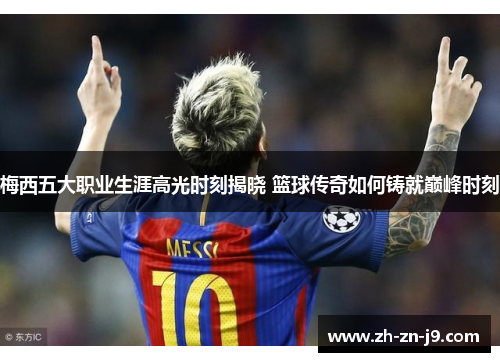 梅西五大职业生涯高光时刻揭晓 篮球传奇如何铸就巅峰时刻