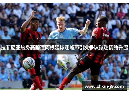 拉菲尼亚热身赛前遭阿根廷球迷嘘声引发争议球迷情绪升温