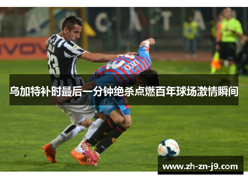 乌加特补时最后一分钟绝杀点燃百年球场激情瞬间